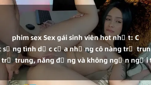 phim sex Sex gái sinh viên hot nhất: Cùng khám phá cuộc sống tình dục của những cô nàng trẻ trung, năng động và không ngần ngại thử nghiệm!