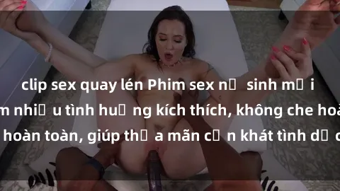 clip sex quay lén Phim sex nữ sinh mới nhất: Trải nghiệm nhiều tình huống kích thích, không che hoàn toàn, giúp thỏa mãn cơn khát tình dục của các bạn trẻ