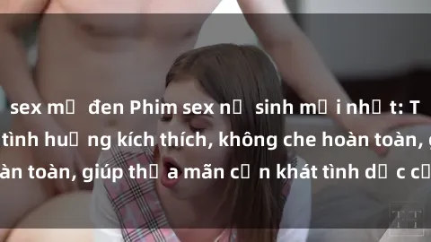sex mỹ đen Phim sex nữ sinh mới nhất: Trải nghiệm nhiều tình huống kích thích, không che hoàn toàn, giúp thỏa mãn cơn khát tình dục của các bạn trẻ