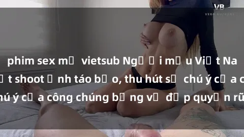 phim sex mỹ vietsub Người mẫu Việt Nam gây sốt với loạt shoot ảnh táo bạo, thu hút sự chú ý của công chúng bằng vẻ đẹp quyến rũ và gợi cảm.