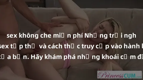 sex không che miễn phí Những trải nghiệm mới lạ với sex tập thể và cách thức truy cập vào hành lang đam mê của bạn. Hãy khám phá những khoái cảm đầy kích thích với tập thể hấp dẫn!