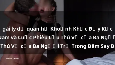gái ly dị quan hệ Khoảnh Khắc Đầy Kịch Tính: Sex  Việt Nam và Cuộc Phiêu Lưu Thú Vị của Ba Người Trẻ Trong Đêm Say Đắm