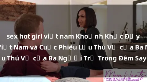 sex hot girl việt nam Khoảnh Khắc Đầy Kịch Tính: Sex  Việt Nam và Cuộc Phiêu Lưu Thú Vị của Ba Người Trẻ Trong Đêm Say Đắm