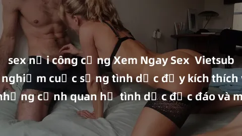 sex nơi công cộng Xem Ngay Sex  Vietsub Full HD - Cùng trải nghiệm cuộc sống tình dục đầy kích thích với những cảnh quan hệ tình dục độc đáo và mãnh liệt trong bộ phim này!