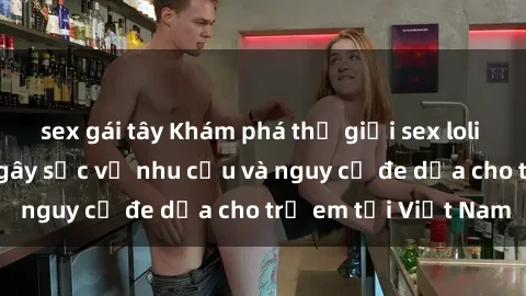 sex gái tây Khám phá thế giới sex loli Việt Nam: Sự thật gây sốc về nhu cầu và nguy cơ đe dọa cho trẻ em tại Việt Nam