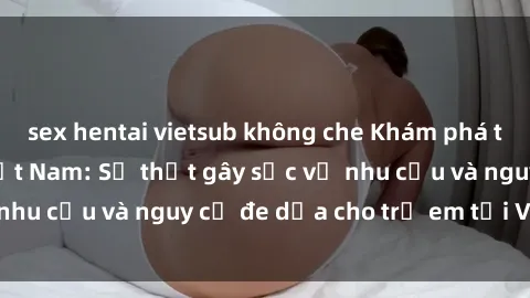sex hentai vietsub không che Khám phá thế giới sex loli Việt Nam: Sự thật gây sốc về nhu cầu và nguy cơ đe dọa cho trẻ em tại Việt Nam