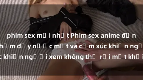 phim sex mới nhất Phim sex anime đỉnh cao: Những tác phẩm đầy nước mắt và cảm xúc khiến người xem không thể rời mắt khỏi màn hình