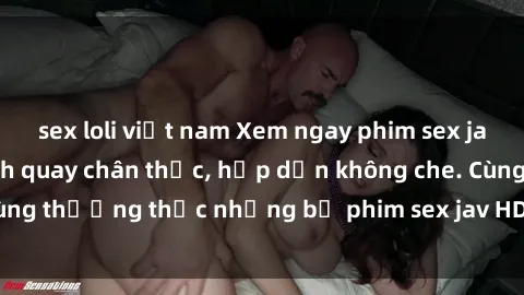 sex loli việt nam Xem ngay phim sex jav HD với những cảnh quay chân thực, hấp dẫn không che. Cùng thưởng thức những bộ phim sex jav HD hot nhất hiện nay!